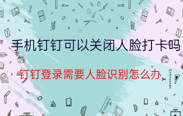 手机钉钉可以关闭人脸打卡吗 钉钉登录需要人脸识别怎么办？